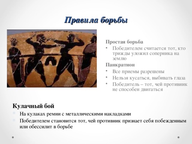 Правила борьбы Простая борьба Победителем считается тот, кто трижды уложил соперника на землю Панкратион Все приемы разрешены Нельзя кусаться, выбивать глаза Победитель – тот, чей противник не способен двигаться Кулачный бой На кулаках ремни с металлическими накладками Победителем становится тот, чей противник признает себя побежденным или обессилит в борьбе 