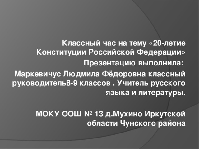  Классный час на тему «20-летие Конституции Российской Федерации» Презентацию выполнила: Маркевичус Людмила Фёдоровна классный руководитель8-9 классов . Учитель русского языка и литературы.  МОКУ ООШ № 13 д.Мухино Иркутской области Чунского района 