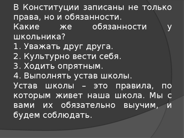 В Конституции записаны не только права, но и обязанности. Какие же обязанности у школьника? 1. Уважать друг друга. 2. Культурно вести себя. 3. Ходить опрятным. 4. Выполнять устав школы. Устав школы – это правила, по которым живет наша школа. Мы с вами их обязательно выучим, и будем соблюдать. 