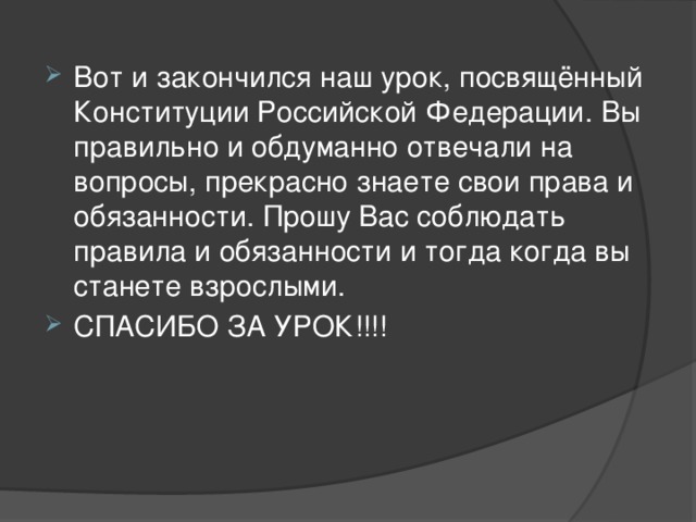 Вот и закончился наш урок, посвящённый Конституции Российской Федерации. Вы правильно и обдуманно отвечали на вопросы, прекрасно знаете свои права и обязанности. Прошу Вас соблюдать правила и обязанности и тогда когда вы станете взрослыми. СПАСИБО ЗА УРОК!!!! 