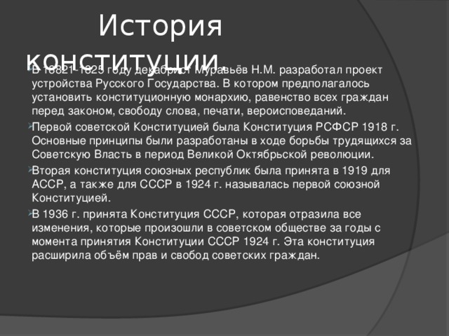  История конституции. В 18821-1825 году декабрист Муравьёв Н.М. разработал проект устройства Русского Государства. В котором предполагалось установить конституционную монархию, равенство всех граждан перед законом, свободу слова, печати, вероисповеданий. Первой советской Конституцией была Конституция РСФСР 1918 г. Основные принципы были разработаны в ходе борьбы трудящихся за Советскую Власть в период Великой Октябрьской революции. Вторая конституция союзных республик была принята в 1919 для АССР, а также для СССР в 1924 г. называлась первой союзной Конституцией. В 1936 г. принята Конституция СССР, которая отразила все изменения, которые произошли в советском обществе за годы с момента принятия Конституции СССР 1924 г. Эта конституция расширила объём прав и свобод советских граждан.         