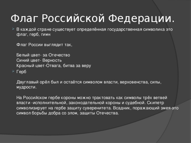 Флаг Российской Федерации. В каждой стране существует определённая государственная символика это флаг, герб, гимн   Флаг России выглядит так,   Белый цвет- за Отечество  Синий цвет- Верность  Красный цвет-Отвага, битва за веру Герб   Двуглавый орёл был и остаётся символом власти, верховенства, силы, мудрости.   На Российском гербе короны можно трактовать как символы трёх ветвей власти -исполнительной, законодательной короны и судебной. Скипетр символизирует на гербе защиту суверенитета. Всадник, поражающий змея-это символ борьбы добра со злом, защиты Отечества.    