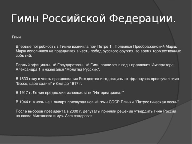 Гимн Российской Федерации. Гимн   Впервые потребность в Гимне возникла при Петре 1 . Появился Преображенский Марш. Марш исполнялся на праздниках в честь побед русского оружия, во время торжественных событий.   Первый официальный Государственный Гимн появился в годы правления Императора Александра 1 и назывался 