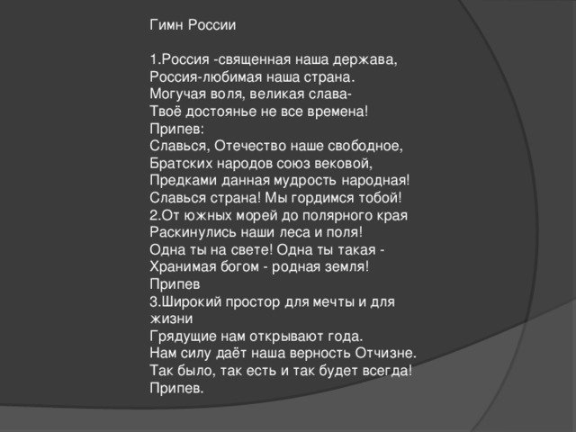Гимн России   1.Россия -священная наша держава,  Россия-любимая наша страна.  Могучая воля, великая слава-  Твоё достоянье не все времена!  Припев:  Славься, Отечество наше свободное,  Братских народов союз вековой,  Предками данная мудрость народная!  Славься страна! Мы гордимся тобой!  2.От южных морей до полярного края  Раскинулись наши леса и поля!  Одна ты на свете! Одна ты такая -  Хранимая богом - родная земля!  Припев  3.Широкий простор для мечты и для жизни  Грядущие нам открывают года.  Нам силу даёт наша верность Отчизне.  Так было, так есть и так будет всегда!  Припев.   