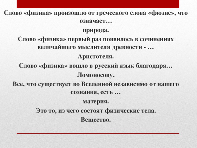 Слово «физика» произошло от греческого слова «фюзис», что означает… природа. Слово «физика» первый раз появилось в сочинениях величайшего мыслителя древности - … Аристотеля. Слово «физика» вошло в русский язык благодаря… Ломоносову. Все, что существует во Вселенной независимо от нашего сознания, есть … материя. Это то, из чего состоят физические тела. Вещество. 