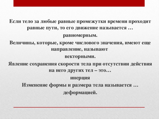 Если тело за любые равные промежутки времени проходит равные пути, то его движение называется … равномерным. Величины, которые, кроме числового значения, имеют еще направление, называют векторными. Явление сохранения скорости тела при отсутствии действия на него других тел – это… инерция Изменение формы и размера тела называется … деформацией. 