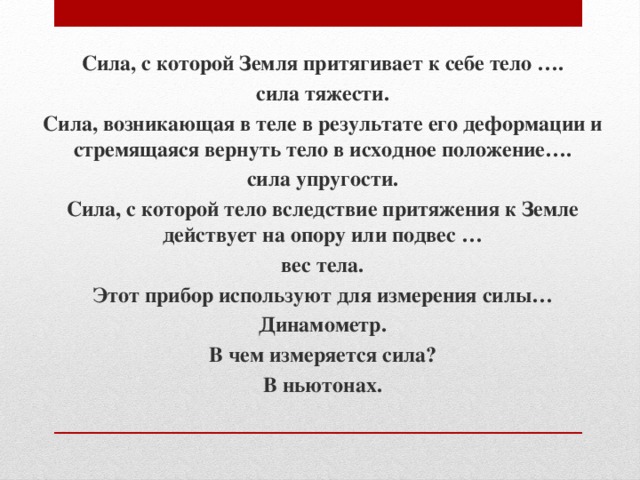 Сила, с которой Земля притягивает к себе тело …. сила тяжести. Сила, возникающая в теле в результате его деформации и стремящаяся вернуть тело в исходное положение…. сила упругости. Сила, с которой тело вследствие притяжения к Земле действует на опору или подвес … вес тела. Этот прибор используют для измерения силы… Динамометр. В чем измеряется сила? В ньютонах. 