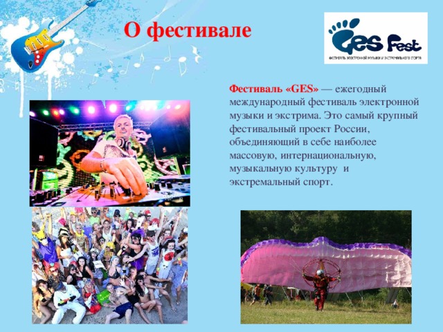О фестивале Фестиваль «GES» — ежегодный международный фестиваль электронной музыки и экстрима. Это самый крупный фестивальный проект России, объединяющий в себе наиболее массовую, интернациональную, музыкальную культуру и экстремальный спорт. 