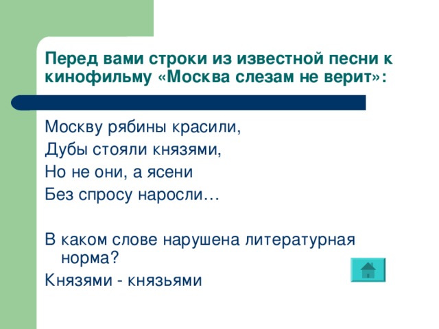 Перед вами строки из известной песни к кинофильму «Москва слезам не верит»: Москву рябины красили, Дубы стояли князями, Но не они, а ясени Без спросу наросли… В каком слове нарушена литературная норма? Князями - князьями 