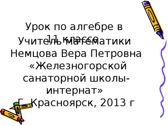 Урок по алгебре в  11 классе Учитель математики Немцова Вера Петровна  «Железногорской санаторной школы-интернат» Г. Красноярск, 2013 г 