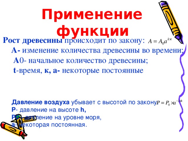 Применение  функции    Рост древесины происходит по закону:   A - изменение количества древесины во времени;   A 0- начальное количество древесины;   t -время, к, а- некоторые постоянные Применение Давление воздуха убывает с высотой по закону:    P - давление на высоте h,  P0 - давление на уровне моря ,  а - некоторая постоянная . 