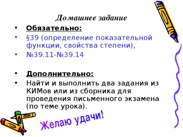 Домашнее задание Обязательно:  § 39 (определение показательной функции, свойства степени), № 39.11-№39.14 Дополнительно:  Найти и выполнить два задания из КИМов или из сборника для проведения письменного экзамена (по теме урока). 