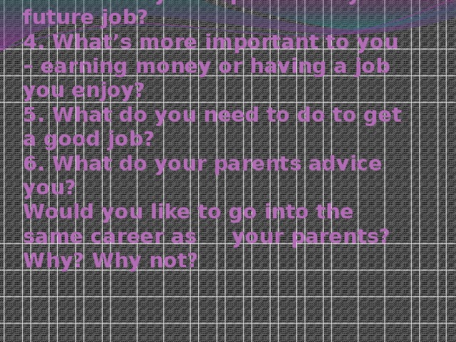 1. What are the most popular professions?  2. What kind of job would you like to have?  3. What do you expect from you future job?  4. What’s more important to you – earning money or having a job you enjoy?  5. What do you need to do to get a good job?  6. What do your parents advice you?  Would you like to go into the same career as your parents? Why? Why not?   