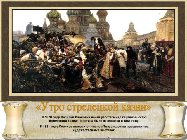 В 1878 году Василий Иванович начал работать над картиной «Утро стрелецкой казни». Картина была завершена в 1881 году. В 1881 году Суриков становится членом Товарищества передвижных художественных выставок. 