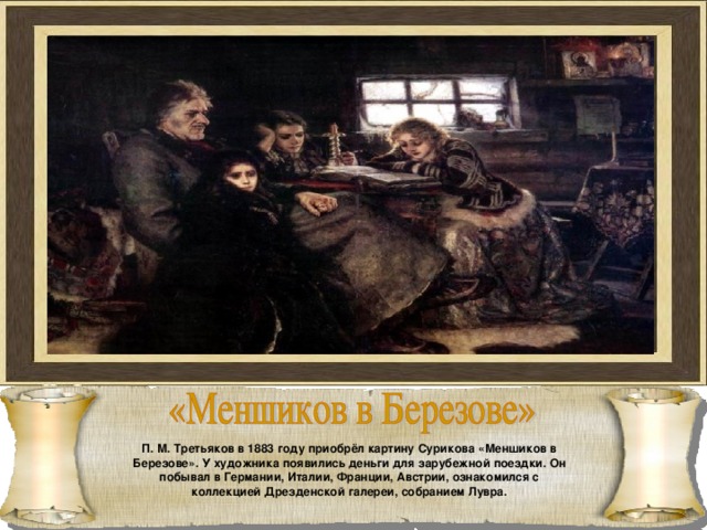 П. М. Третьяков в 1883 году приобрёл картину Сурикова «Меншиков в Березове». У художника появились деньги для зарубежной поездки. Он побывал в Германии, Италии, Франции, Австрии, ознакомился с коллекцией Дрезденской галереи, собранием Лувра. 