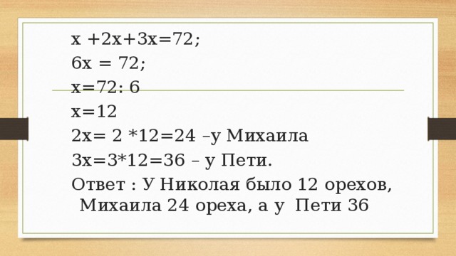 Решение: Пусть у Николая будет х орехов, тогда у Михаила 2х орехов, а у Пети 3х.Всего у мальчиков орехов х+2х+3х или по условию задачи всего 72 ореха. Составим и решим уравнение: х +2х+3х=72 