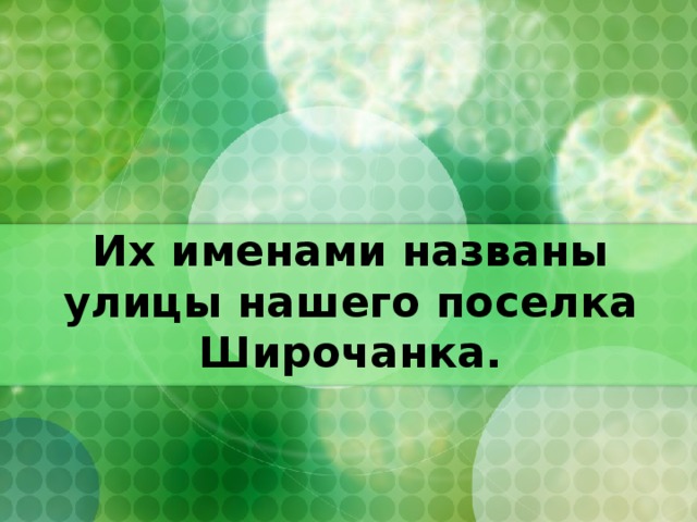 Их именами названы улицы нашего поселка Широчанка.  