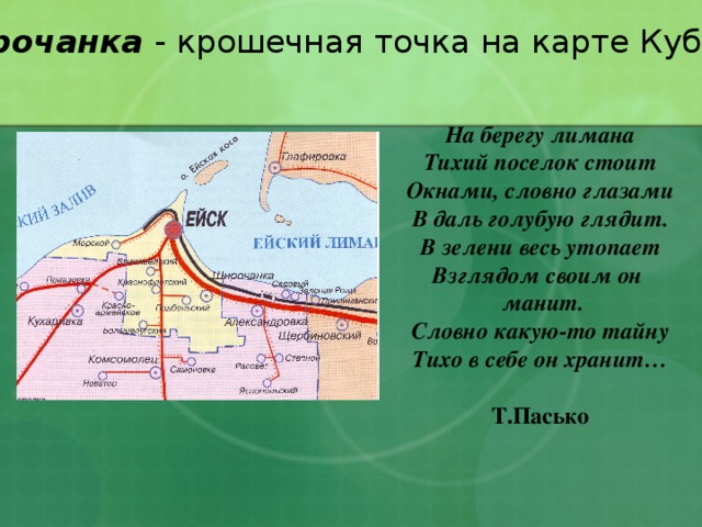 Широчанка - крошечная точка на карте Кубани. На берегу лимана Тихий поселок стоит Окнами, словно глазами В даль голубую глядит. В зелени весь утопает Взглядом своим он  манит. Словно какую-то тайну Тихо в себе он хранит…   Т.Пасько 