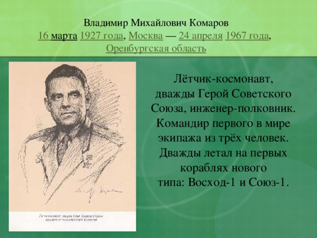 Владимир Михайлович Комаров 16 марта   1927 года ,  Москва  —  24 апреля   1967 года ,  Оренбургская область Лётчик-космонавт, дважды Герой Советского Союза, инженер-полковник. Командир первого в мире экипажа из трёх человек. Дважды летал на первых кораблях нового типа: Восход-1 и Союз-1. 