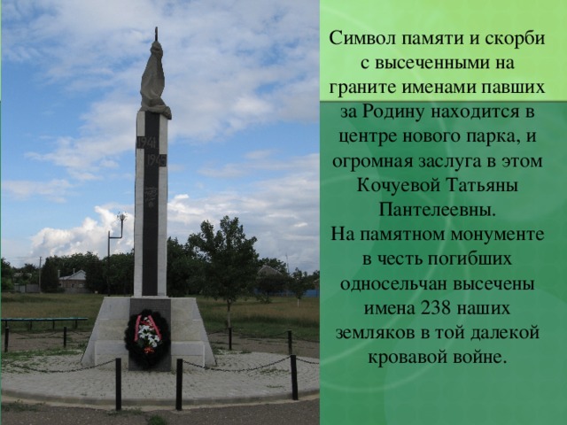 Символ памяти и скорби с высеченными на граните именами павших за Родину находится в центре нового парка, и огромная заслуга в этом Кочуевой Татьяны Пантелеевны. На памятном монументе в честь погибших односельчан высечены имена 238 наших земляков в той далекой кровавой войне. 