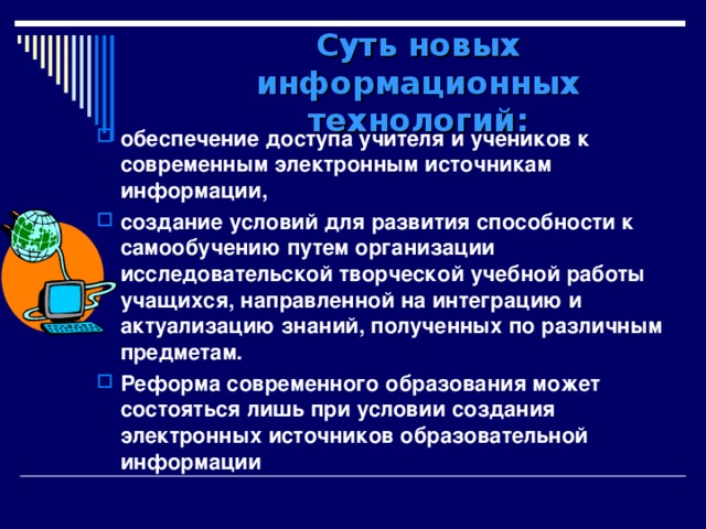 Суть новых информационных технологий: обеспечение доступа учителя и учеников к современным электронным источникам информации, создание условий для развития способности к самообучению путем организации исследовательской творческой учебной работы учащихся, направленной на интеграцию и актуализацию знаний, полученных по различным предметам. Реформа современного образования может состояться лишь при условии создания электронных источников образовательной информации 