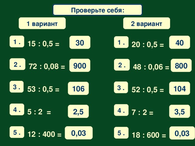 Математический диктант Проверьте себя: 1 вариант 2 вариант 1 . 40 30 1 . 15 : 0,5 =   20  : 0 ,5 =   2 . 900 800 2 . 72  : 0,08 =   48  : 0,06 =   3 . 3 . 104 106 53 : 0,5 =   52 :  0,5 =   4 . 4 . 3,5 2,5 5 : 2 =   7 : 2 =   0,03 5 . 0,03 5 . 12 : 400 = 18  : 600 =  