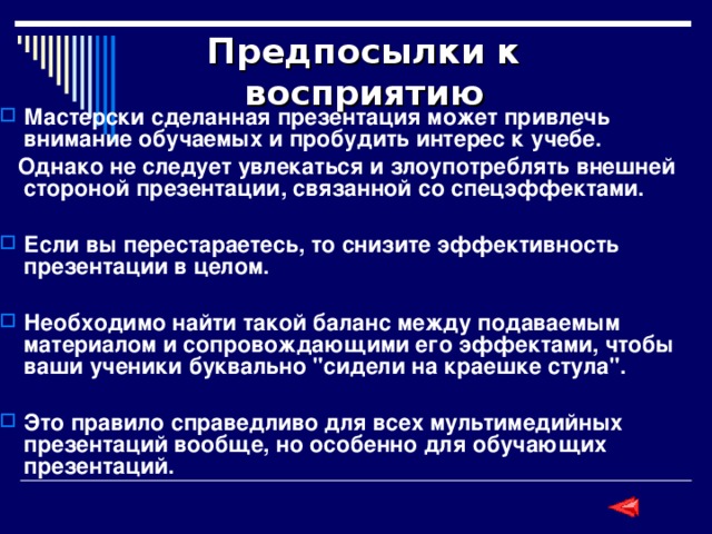 Предпосылки к восприятию Мастерски сделанная презентация может привлечь внимание обучаемых и пробудить интерес к учебе.  Однако не следует увлекаться и злоупотреблять внешней стороной презентации, связанной со спецэффектами.  Если вы перестараетесь, то снизите эффективность презентации в целом.  Необходимо найти такой баланс между подаваемым материалом и сопровождающими его эффектами, чтобы ваши ученики буквально 