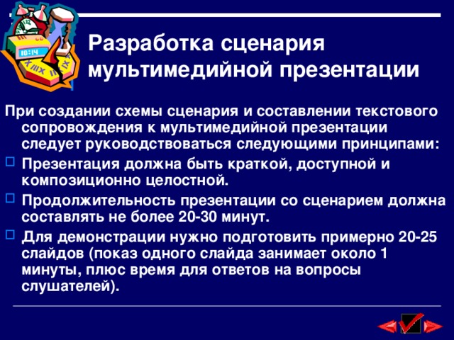 Разработка сценария мультимедийной презентации При создании схемы сценария и составлении текстового сопровождения к мультимедийной презентации следует руководствоваться следующими принципами: Презентация должна быть краткой, доступной и композиционно целостной. Продолжительность презентации со сценарием должна составлять не более 20-30 минут. Для демонстрации нужно подготовить примерно 20-25 слайдов (показ одного слайда занимает около 1 минуты, плюс время для ответов на вопросы слушателей). 