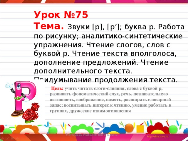 Урок №75  Тема. Звуки [р], [р’]; буква р. Работа по рисунку; аналитико-синтетические упражнения. Чтение слогов, слов с буквой р. Чтение текста вполголоса, дополнение предложений. Чте­ние дополнительного текста. Придумывание продолжения текста.  Цель: учить читать слоги-слияния, слова с буквой р, развивать фонематический слух, речь, познавательную активность, воображение, память, расширять словарный запас; воспитывать интерес к чтению, умение работать в группах, дружеские взаимоотношения     Непорада Наталия Евгеньевна  