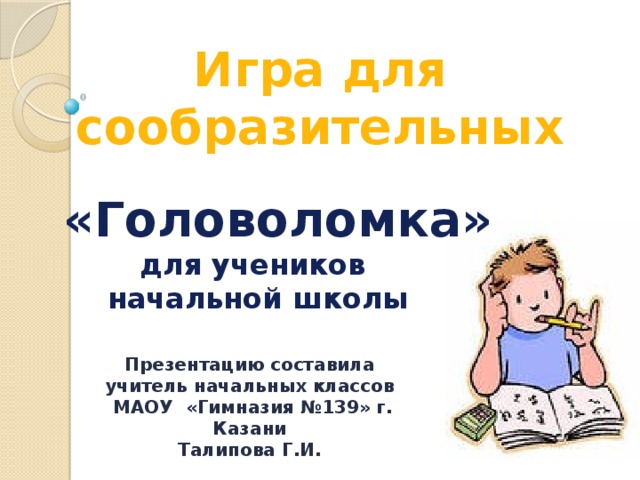 Игра для сообразительных  «Головоломка» для учеников  начальной школы Презентацию составила учитель начальных классов  МАОУ «Гимназия №139» г. Казани Талипова Г.И. 