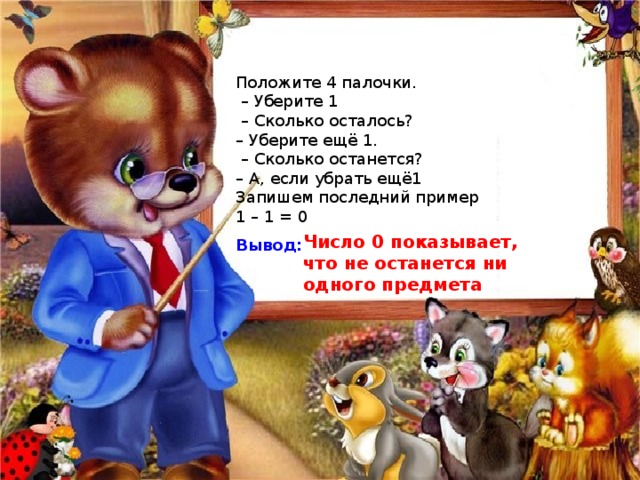 Положите 4 палочки. – Уберите 1 – Сколько осталось? – Уберите ещё 1. – Сколько останется? – А, если убрать ещё1 Запишем последний пример 1 – 1 = 0  Вывод: Число 0 показывает, что не останется ни одного предмета 