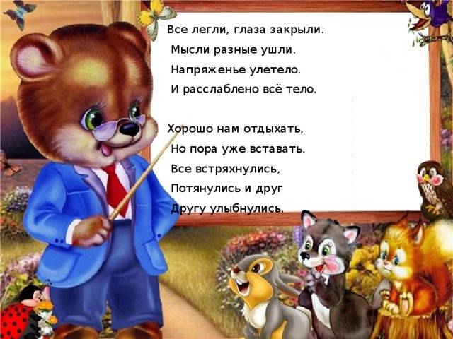 Все легли, глаза закрыли.  Мысли разные ушли.  Напряженье улетело.  И расслаблено всё тело. Хорошо нам отдыхать,  Но пора уже вставать.  Все встряхнулись,  Потянулись и друг  Другу улыбнулись. 