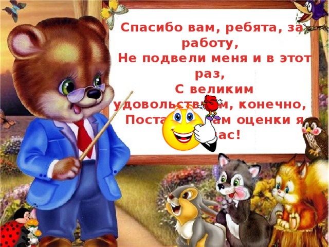 Спасибо вам, ребята, за работу,  Не подвели меня и в этот раз,  С великим удовольствием, конечно,  Поставлю вам оценки я сейчас! 