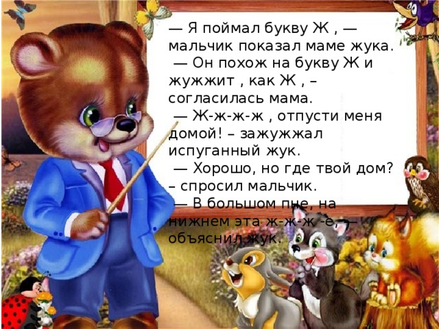 — Я поймал букву Ж , — мальчик показал маме жука. — Он похож на букву Ж и жужжит , как Ж , – согласилась мама. — Ж-ж-ж-ж , отпусти меня домой! – зажужжал испуганный жук. — Хорошо, но где твой дом? – спросил мальчик. — В большом пне, на нижнем эта ж-ж-ж -е, — объяснил жук. 