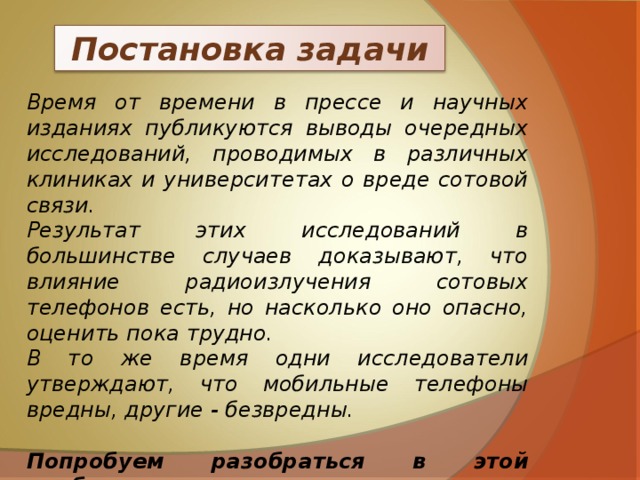 Постановка задачи Время от времени в прессе и научных изданиях публикуются выводы очередных исследований, проводимых в различных клиниках и университетах о вреде сотовой связи. Результат этих исследований в большинстве случаев доказывают, что влияние радиоизлучения сотовых телефонов есть, но насколько оно опасно, оценить пока трудно. В то же время одни исследователи утверждают, что мобильные телефоны вредны, другие - безвредны.  Попробуем разобраться в этой проблеме.   