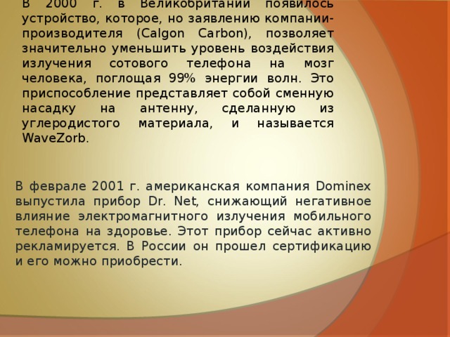 В 2000 г. в Великобритании появилось устройство, которое, но заявлению компании-производителя (Calgon Carbon), позволяет значительно уменьшить уровень воздействия излучения сотового телефона на мозг человека, поглощая 99% энергии волн. Это приспособление представляет собой сменную насадку на антенну, сделанную из углеродистого материала, и называется WaveZorb.  В феврале 2001 г. американская компания Dominex выпустила прибор Dr. Net, снижающий негативное влияние электромагнитного излучения мобильного телефона на здоровье. Этот прибор сейчас активно рекламируется. В России он прошел сертификацию и его можно приобрести.  