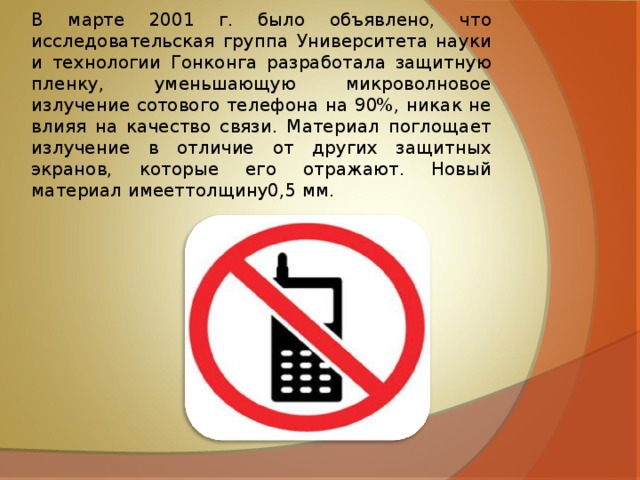 В марте 2001 г. было объявлено, что исследовательская группа Университета науки и технологии Гонконга разработала защитную пленку, уменьшающую микроволновое излучение сотового телефона на 90%, никак не влияя на качество связи. Материал поглощает излучение в отличие от других защитных экранов, которые его отражают. Новый материал имееттолщину0,5 мм. 