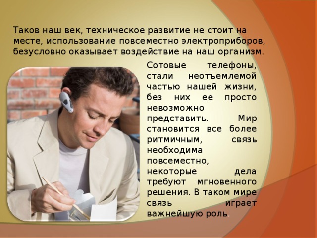 Таков наш век, техническое развитие не стоит на месте, использование повсеместно электроприборов, безусловно оказывает воздействие на наш организм. Сотовые телефоны, стали неотъемлемой частью нашей жизни, без них ее просто невозможно представить. Мир становится все более ритмичным, связь необходима повсеместно, некоторые дела требуют мгновенного решения. В таком мире связь играет важнейшую роль . 