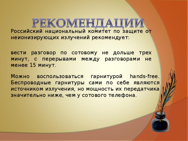 Российский национальный комитет по защите от неионизирующих излучений рекомендует: вести разговор по сотовому не дольше трех минут, с перерывами между разговорами не менее 15 минут. Можно воспользоваться гарнитурой hands-free. Беспроводные гарнитуры сами по себе являются источником излучения, но мощность их передатчика значительно ниже, чем у сотового телефона. 