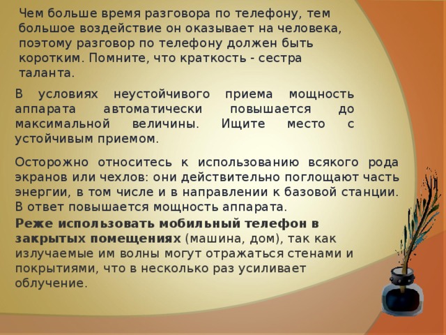 Чем больше время разговора по телефону, тем большое воздействие он оказывает на человека, поэтому разговор по телефону должен быть коротким. Помните, что краткость - сестра таланта.  В условиях неустойчивого приема мощность аппарата автоматически повышается до максимальной величины. Ищите место с устойчивым приемом.  Осторожно относитесь к использованию всякого рода экранов или чехлов: они действительно поглощают часть энергии, в том числе и в направлении к базовой станции. В ответ повышается мощность аппарата. Реже использовать мобильный телефон в закрытых помещениях  (машина, дом), так как излучаемые им волны могут отражаться стенами и покрытиями, что в несколько раз усиливает облучение. 