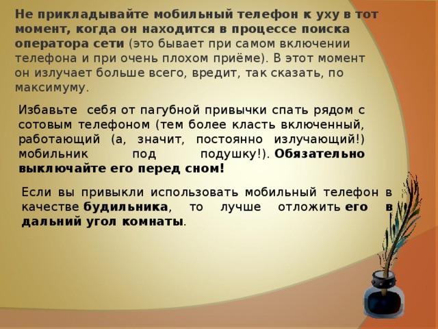 Не прикладывайте мобильный телефон к уху в тот момент, когда он находится в процессе поиска оператора сети  (это бывает при самом включении телефона и при очень плохом приёме). В этот момент он излучает больше всего, вредит, так сказать, по максимуму. Избавьте себя от пагубной привычки спать рядом с сотовым телефоном (тем более класть включенный, работающий (а, значит, постоянно излучающий!) мобильник под подушку!).  Обязательно выключайте его перед сном! Если вы привыкли использовать мобильный телефон в качестве  будильника , то лучше отложить  его в дальний угол комнаты . 