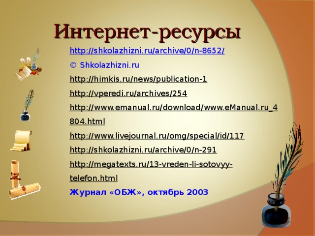 Интернет-ресурсы http://shkolazhizni.ru/archive/0/n-8652/  © Shkolazhizni.ru http://himkis.ru/news/publication-1 http://vperedi.ru/archives/254 http://www.emanual.ru/download/www.eManual.ru_4804.html http://www.livejournal.ru/omg/special/id/117 http://shkolazhizni.ru/archive/0/n-291 http://megatexts.ru/13-vreden-li-sotovyy-telefon.html Журнал «ОБЖ», октябрь 2003 