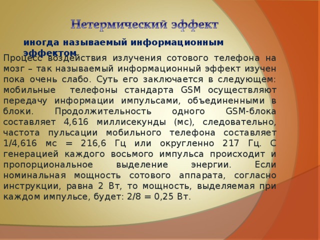 иногда называемый информационным эффектом Процесс воздействия излучения сотового телефона на мозг – так называемый информационный эффект изучен пока очень слабо. Суть его заключается в следующем: мобильные телефоны стандарта GSM осуществляют передачу информации импульсами, объединенными в блоки. Продолжительность одного GSM-блока составляет 4,616 миллисекунды (мс), следовательно, частота пульсации мобильного телефона составляет 1/4,616 мс = 216,6 Гц или округленно 217 Гц. С генерацией каждого восьмого импульса происходит и пропорциональное выделение энергии. Если номинальная мощность сотового аппарата, согласно инструкции, равна 2 Вт, то мощность, выделяемая при каждом импульсе, будет: 2/8 = 0,25 Вт. 