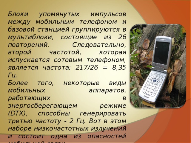 Блоки упомянутых импульсов между мобильным телефоном и базовой станцией группируются в мультиблоки, состоящие из 26 повторений. Следовательно, второй частотой, которая испускается сотовым телефоном, является частота: 217/26 = 8,35 Гц. Более того, некоторые виды мобильных аппаратов, работающих в энергосберегающем режиме (DTX), способны генерировать третью частоту - 2 Гц. Вот в этом наборе низкочастотных излучений и состоит одна из опасностей мобильной связи. 