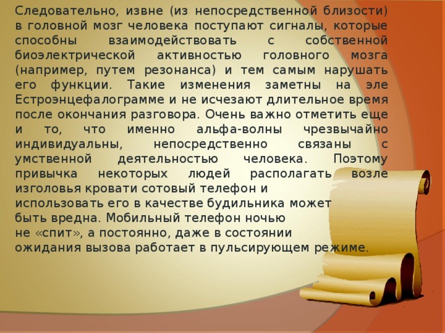 Следовательно, извне (из непосредственной близости) в головной мозг человека поступают сигналы, которые способны взаимодействовать с собственной биоэлектрической активностью головного мозга (например, путем резонанса) и тем самым нарушать его функции. Такие изменения заметны на эле Естроэнцефалограмме и не исчезают длительное время после окончания разговора. Очень важно отметить еще и то, что именно альфа-волны чрезвычайно индивидуальны, непосредственно связаны с умственной деятельностью человека. Поэтому привычка некоторых людей располагать возле изголовья кровати сотовый телефон и использовать его в качестве будильника может быть вредна. Мобильный телефон ночью не «спит», а постоянно, даже в состоянии ожидания вызова работает в пульсирующем режиме. 