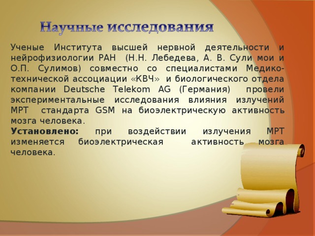 Ученые Института высшей нервной деятельности и нейрофизиологии РАН (Н.Н. Лебедева, А. В. Сули мои и О.П. Сулимов) совместно со специалистами Медико-технической ассоциации «КВЧ» и биологического отдела компании Deutsche Telekom AG (Германия) провели экспериментальные исследования влияния излучений МРТ стандарта GSM на биоэлектрическую активность мозга человека. Установлено: при воздействии излучения МРТ изменяется биоэлектрическая активность мозга человека. 