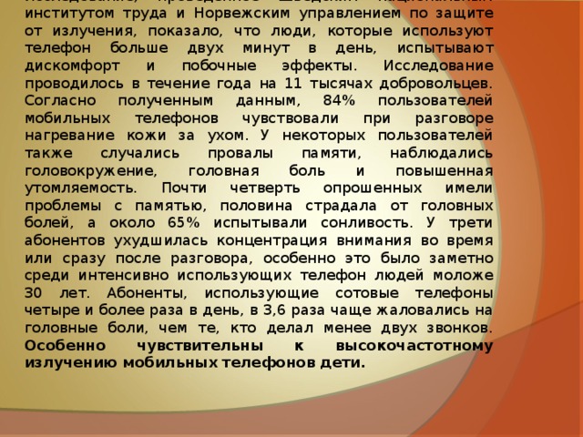 Исследование, проведенное Шведским национальным институтом труда и Норвежским управлением по защите от излучения, показало, что люди, которые используют телефон больше двух минут в день, испытывают дискомфорт и побочные эффекты. Исследование проводилось в течение года на 11 тысячах добровольцев. Согласно полученным данным, 84% пользователей мобильных телефонов чувствовали при разговоре нагревание кожи за ухом. У некоторых пользователей также случались провалы памяти, наблюдались головокружение, головная боль и повышенная утомляемость. Почти четверть опрошенных имели проблемы с памятью, половина страдала от головных болей, а около 65% испытывали сонливость. У трети абонентов ухудшилась концентрация внимания во время или сразу после разговора, особенно это было заметно среди интенсивно использующих телефон людей моложе 30 лет. Абоненты, использующие сотовые телефоны четыре и более раза в день, в 3,6 раза чаще жаловались на головные боли, чем те, кто делал менее двух звонков. Особенно чувствительны к высокочастотному излучению мобильных телефонов дети.  