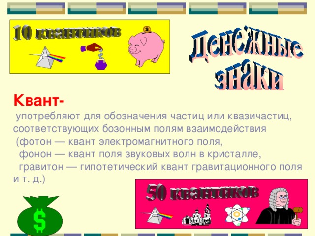 Квант-  употребляют для обозначения частиц или квазичастиц, соответствующих бозонным полям взаимодействия  (фотон — квант электромагнитного поля,  фонон — квант поля звуковых волн в кристалле,  гравитон — гипотетический квант гравитационного поля и т. д.) 