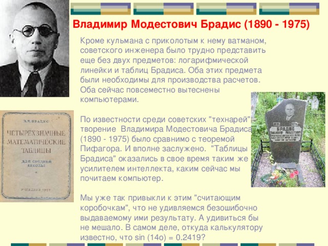 Владимир Модестович Брадис (1890 - 1975) Кроме кульмана с приколотым к нему ватманом, советского инженера было трудно представить еще без двух предметов: логарифмической линейки и таблиц Брадиса. Оба этих предмета были необходимы для производства расчетов. Оба сейчас повсеместно вытеснены компьютерами. По известности среди советских 