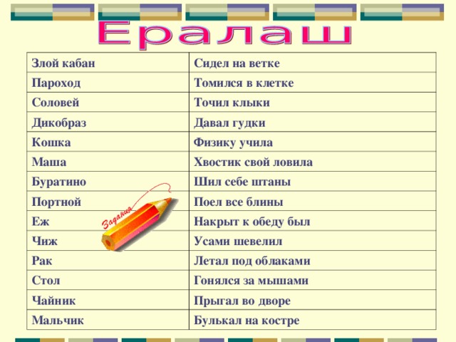 Злой кабан Сидел на ветке Пароход Томился в клетке Соловей Точил клыки Дикобраз Давал гудки Кошка Физику учила Маша Хвостик свой ловила Буратино Шил себе штаны Портной Поел все блины Еж Накрыт к обеду был Чиж Усами шевелил Рак Летал под облаками Стол Гонялся за мышами Чайник Прыгал во дворе Мальчик Булькал на костре 